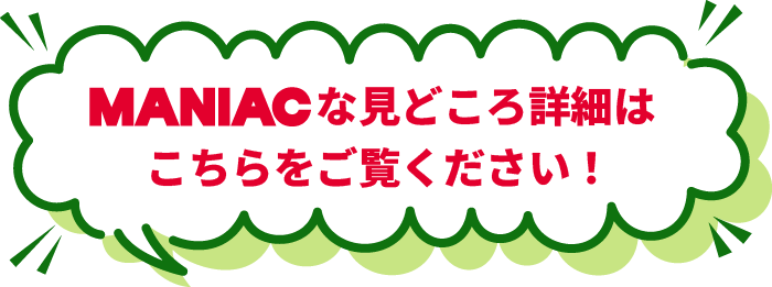 MANIACな見どころ詳細はこちらをご覧ください！